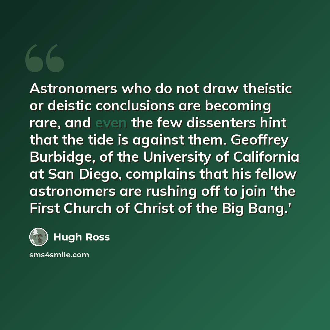 “Astronomers who do not draw theistic or deistic conclusions are becoming rare, and even the few dissenters hint that the tide is against them. Geoffrey Burbidge, of the University of California at San Diego, complains that his fellow astronomers are rushing off to join 'the First Church of Christ…” quote by Hugh Ross