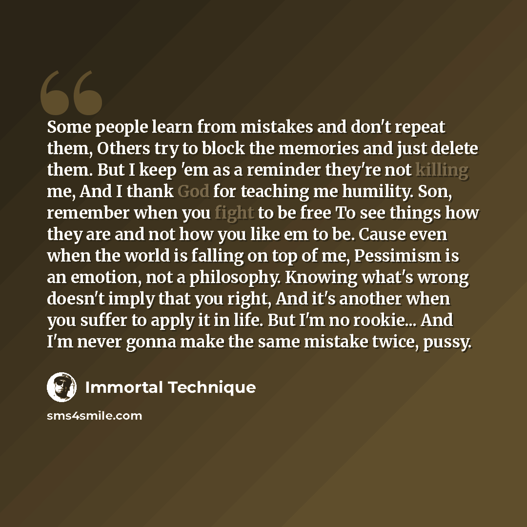“Some people learn from mistakes and don't repeat them, Others try to block the memories and just delete them. But I keep 'em as a reminder they're not killing me, And I thank God for teaching me humility. Son, remember when you fight to be free To see things how they are and not how you like em to…” quote by Immortal Technique