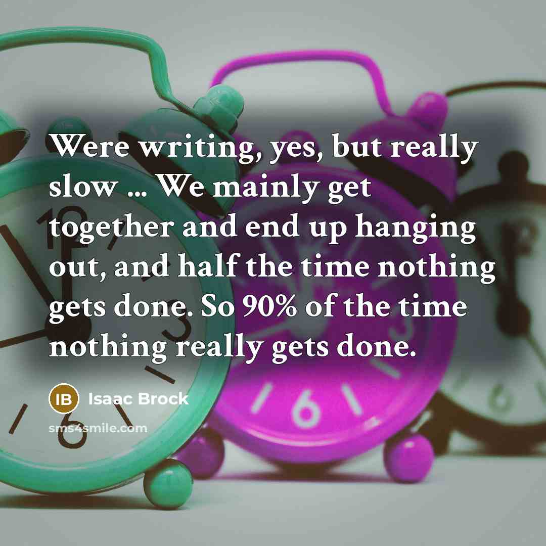 “Were writing, yes, but really slow ... We mainly get together and end up hanging out, and half the time nothing gets done. So 90% of the time nothing really gets done.” quote by Isaac Brock