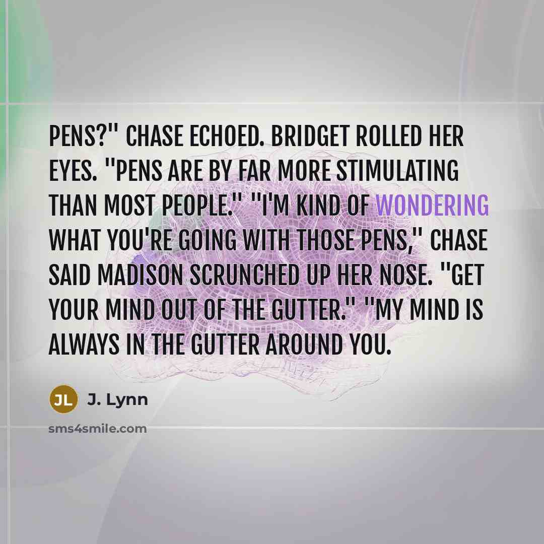 “Pens?" Chase echoed. Bridget rolled her eyes. "Pens are by far more stimulating than most people." "I'm kind of wondering what you're going with those pens," Chase said Madison scrunched up her nose. "Get your mind out of the gutter." "My mind is always in the gutter around you.” quote by J. Lynn