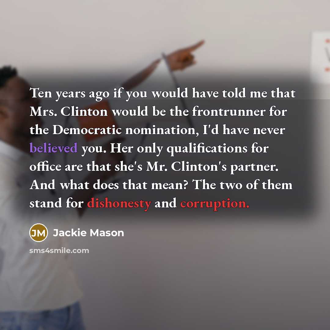 “Ten years ago if you would have told me that Mrs. Clinton would be the frontrunner for the Democratic nomination, I'd have never believed you. Her only qualifications for office are that she's Mr. Clinton's partner. And what does that mean? The two of them stand for dishonesty and corruption.” quote by Jackie Mason