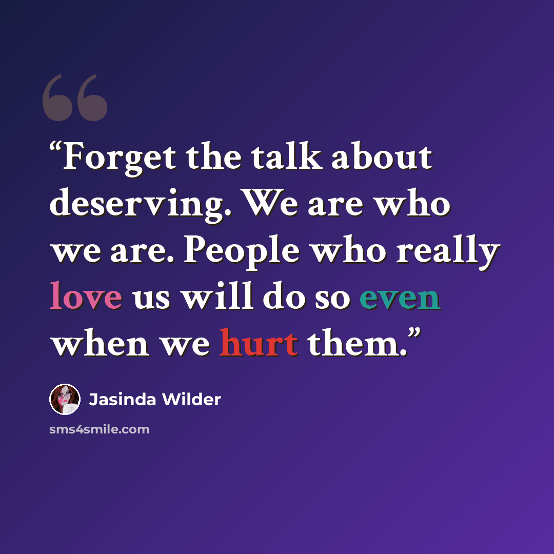 “Forget the talk about deserving. We are who we are. People who really love us will do so even when we hurt them.” quote by Jasinda Wilder