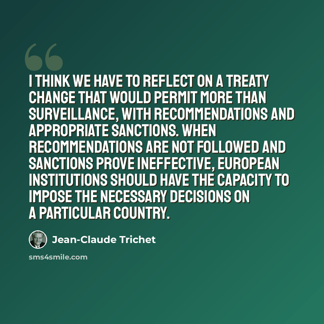 “I think we have to reflect on a treaty change that would permit more than surveillance, with recommendations and appropriate sanctions. When recommendations are not followed and sanctions prove ineffective, European institutions should have the capacity to impose the necessary decisions on a…” quote by Jean-Claude Trichet