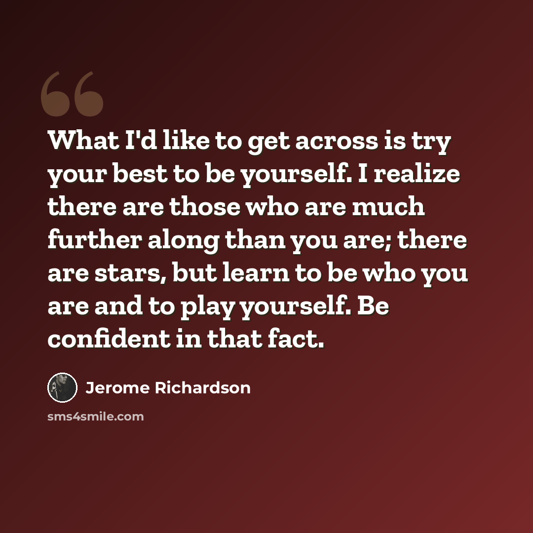“What I'd like to get across is try your best to be yourself. I realize there are those who are much further along than you are; there are stars, but learn to be who you are and to play yourself. Be confident in that fact.” quote by Jerome Richardson