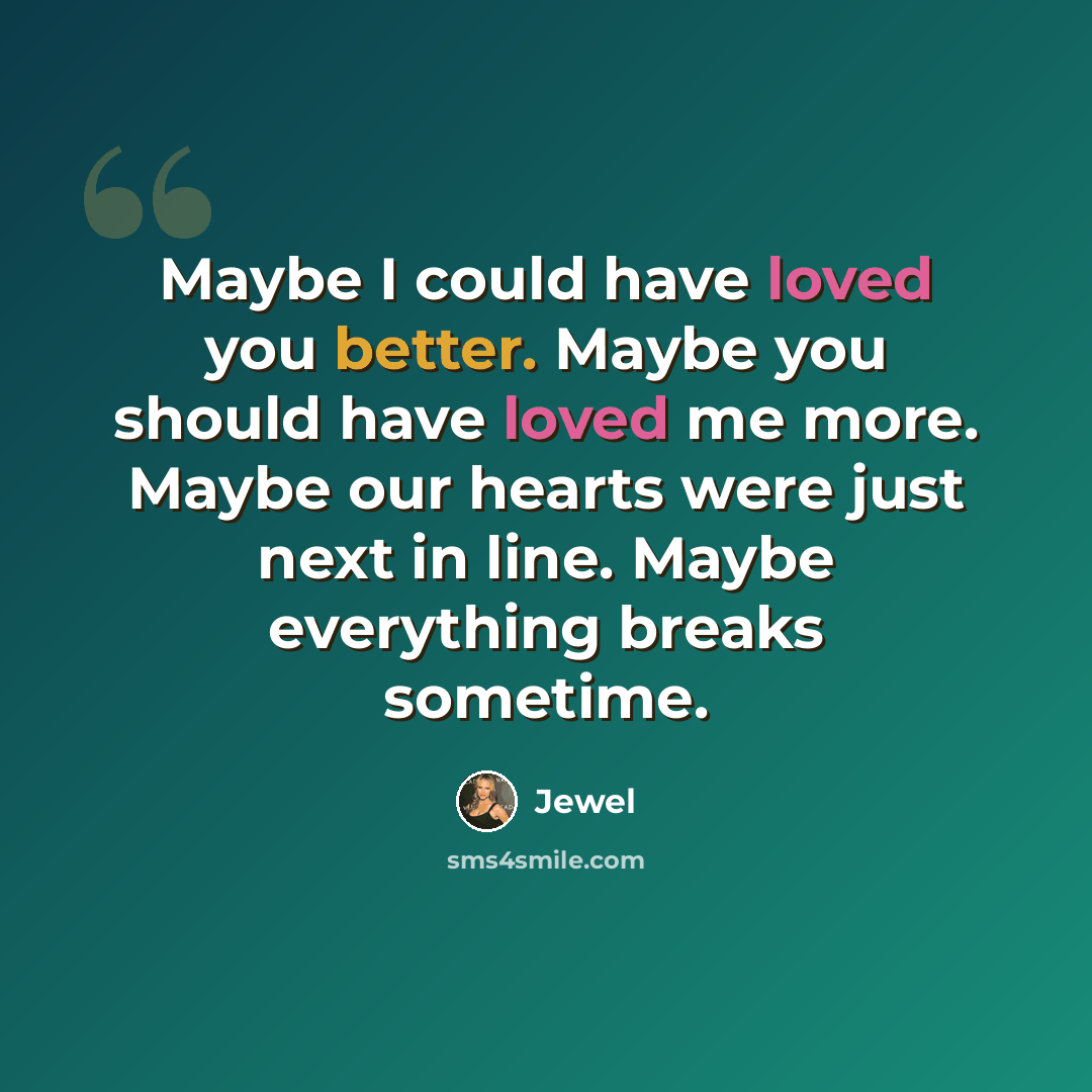 “Maybe I could have loved you better. Maybe you should have loved me more. Maybe our hearts were just next in line. Maybe everything breaks sometime.” quote by Jewel
