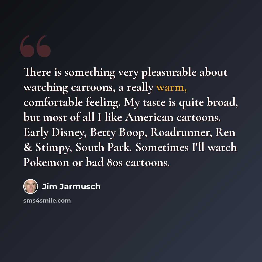“There is something very pleasurable about watching cartoons, a really warm, comfortable feeling. My taste is quite broad, but most of all I like American cartoons. Early Disney, Betty Boop, Roadrunner, Ren & Stimpy, South Park. Sometimes I'll watch Pokemon or bad 80s cartoons.” quote by Jim Jarmusch