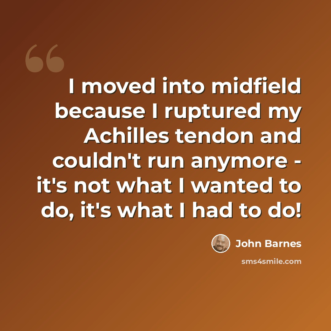 “I moved into midfield because I ruptured my Achilles tendon and couldn't run anymore - it's not what I wanted to do, it's what I had to do!” quote by John Barnes