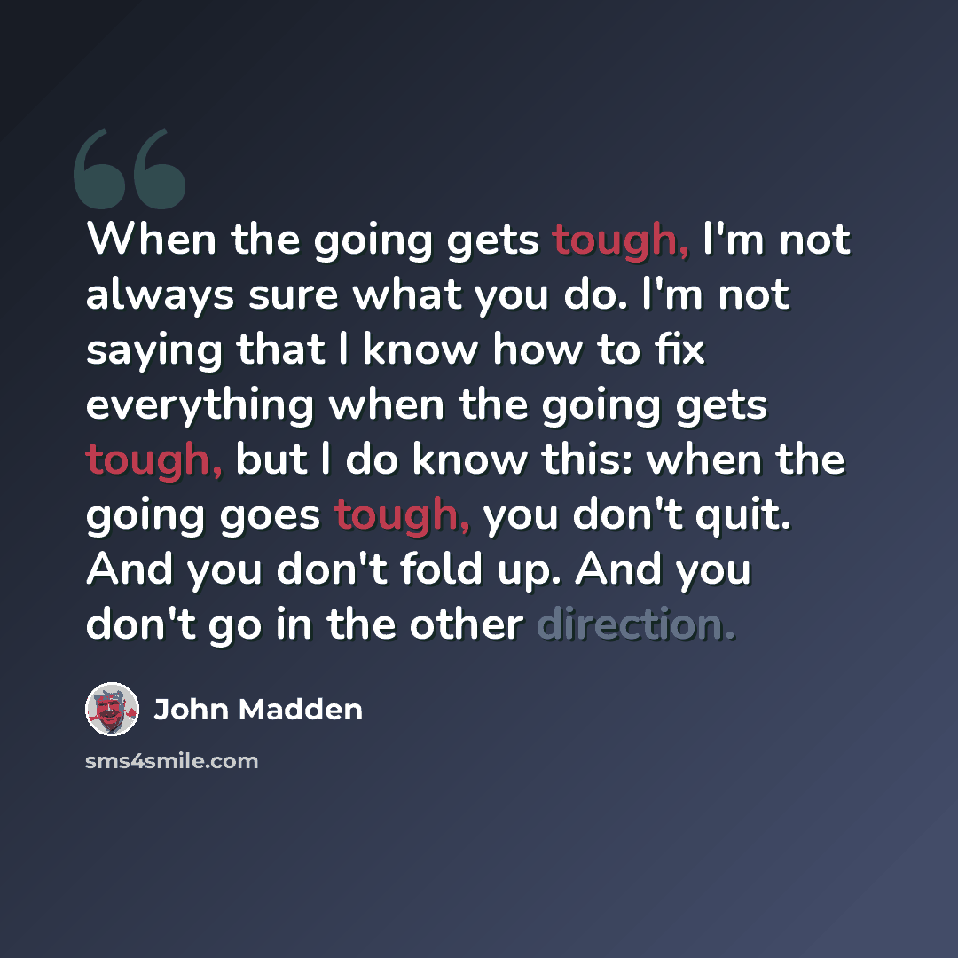 “When the going gets tough, I'm not always sure what you do. I'm not saying that I know how to fix everything when the going gets tough, but I do know this: when the going goes tough, you don't quit. And you don't fold up. And you don't go in the other direction.” quote by John Madden