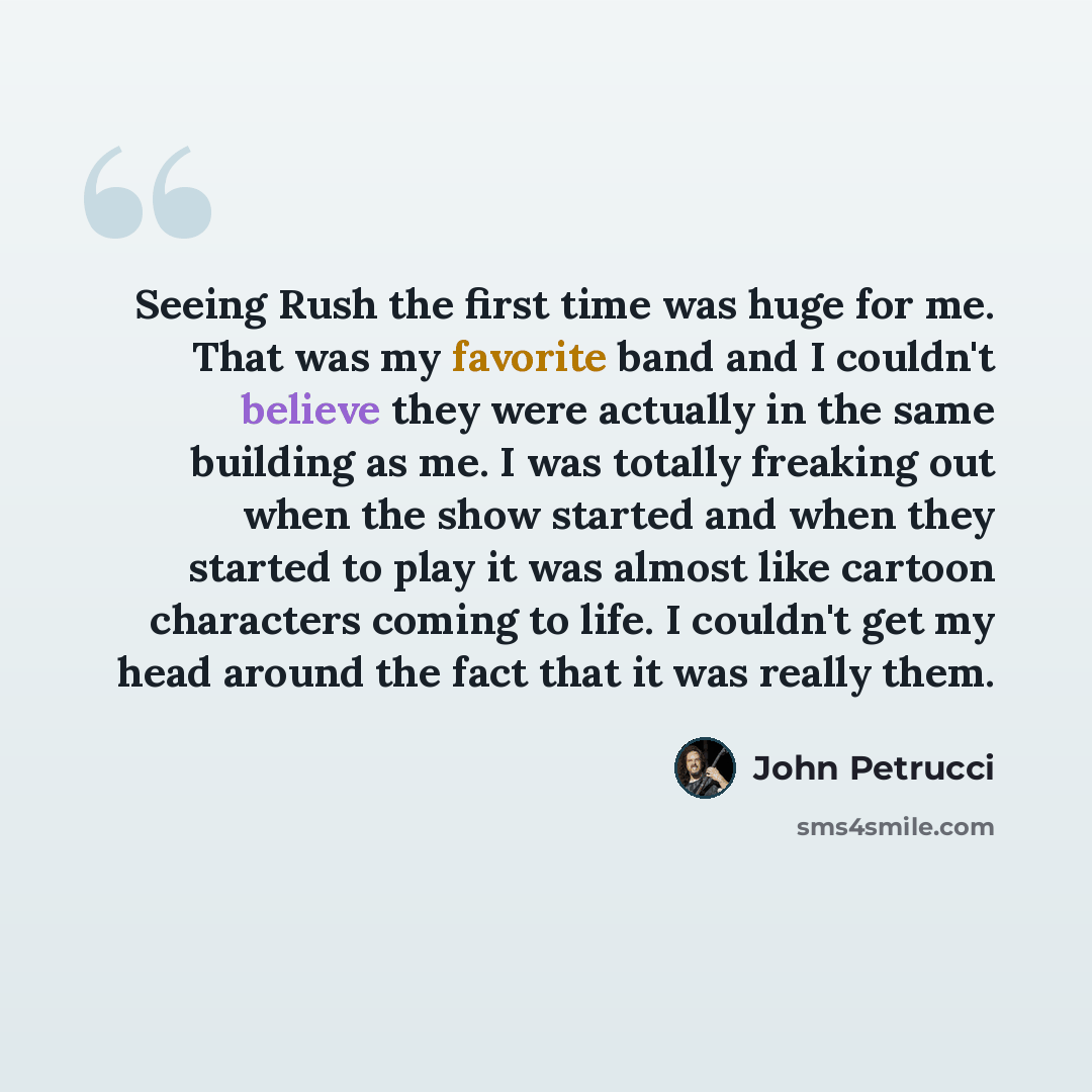 “Seeing Rush the first time was huge for me. That was my favorite band and I couldn't believe they were actually in the same building as me. I was totally freaking out when the show started and when they started to play it was almost like cartoon characters coming to life. I couldn't get my head…” quote by John Petrucci