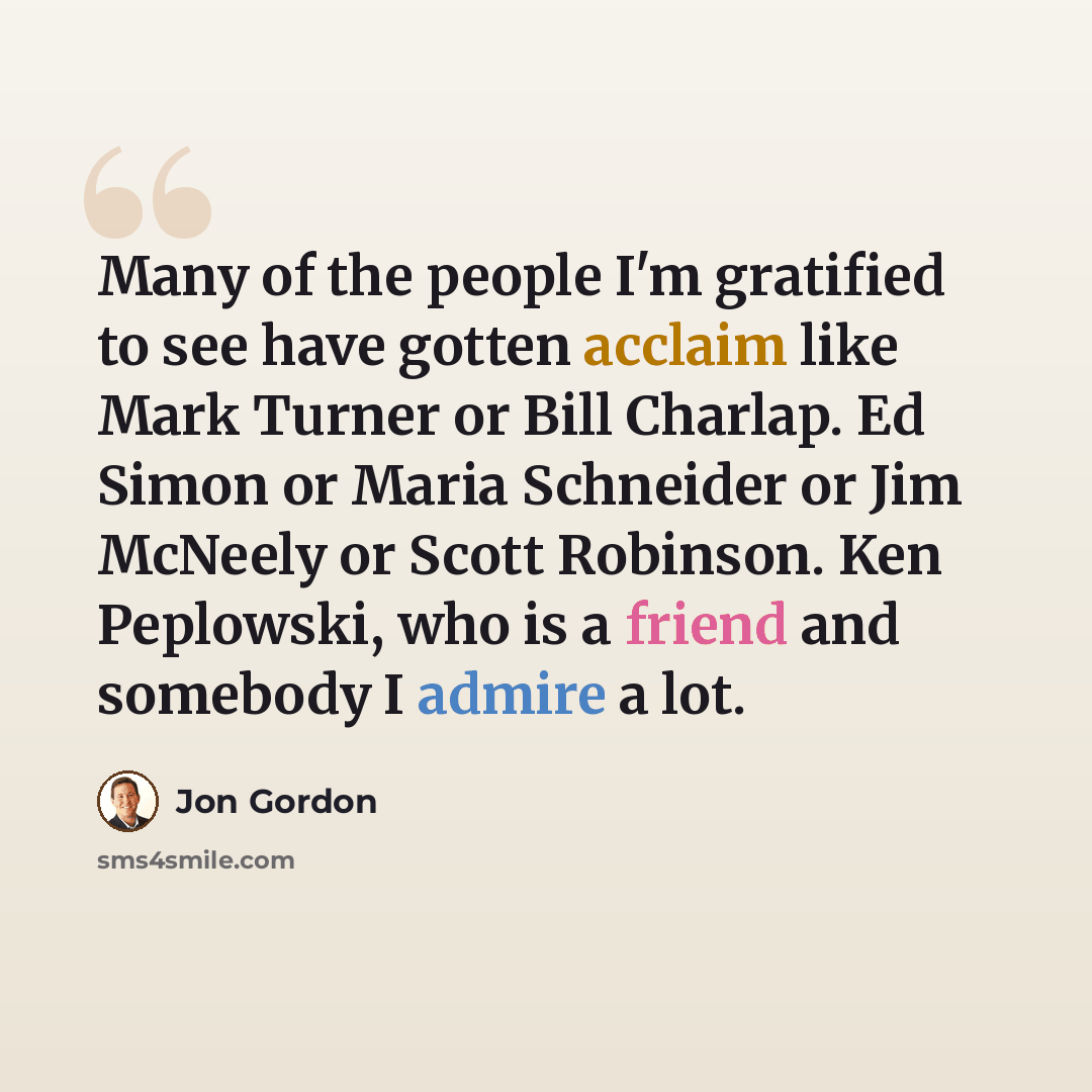 “Many of the people I'm gratified to see have gotten acclaim like Mark Turner or Bill Charlap. Ed Simon or Maria Schneider or Jim McNeely or Scott Robinson. Ken Peplowski, who is a friend and somebody I admire a lot.” quote by Jon Gordon