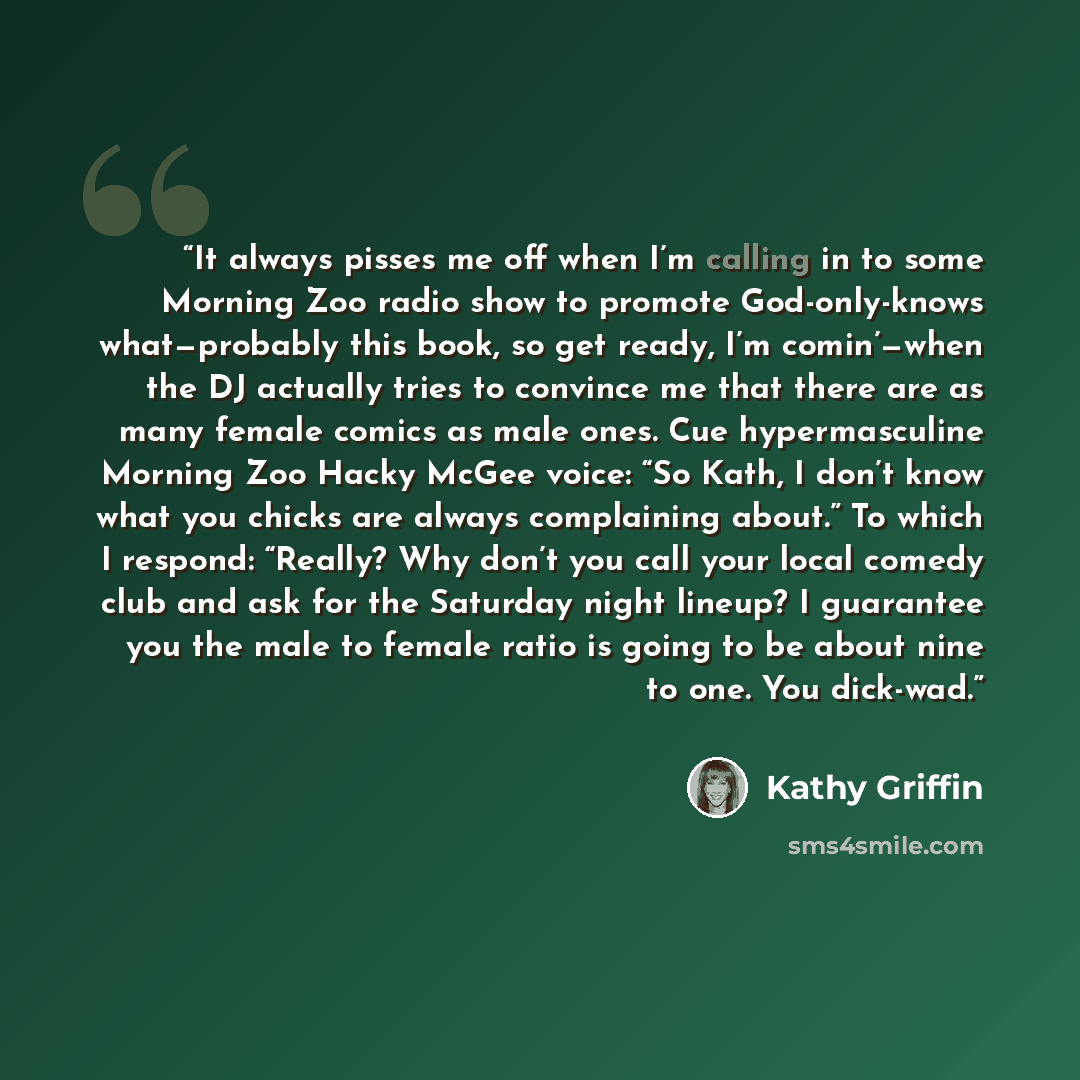 “It always pisses me off when I’m calling in to some Morning Zoo radio show to promote God-only-knows what—probably this book, so get ready, I’m comin’—when the DJ actually tries to convince me that there are as many female comics as male ones. Cue hypermasculine Morning Zoo Hacky McGee voice: “So…” quote by Kathy Griffin