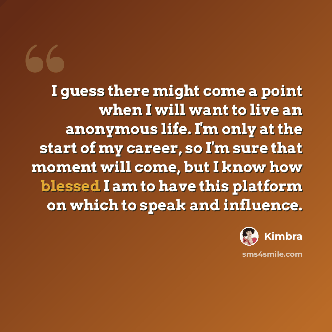 “I guess there might come a point when I will want to live an anonymous life. I'm only at the start of my career, so I'm sure that moment will come, but I know how blessed I am to have this platform on which to speak and influence.” quote by Kimbra