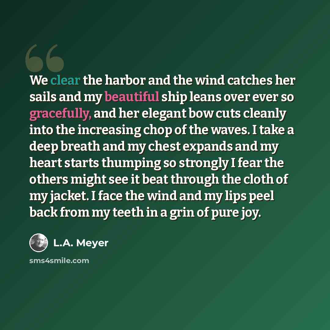 “We clear the harbor and the wind catches her sails and my beautiful ship leans over ever so gracefully, and her elegant bow cuts cleanly into the increasing chop of the waves. I take a deep breath and my chest expands and my heart starts thumping so strongly I fear the others might see it beat…” quote by L.A. Meyer
