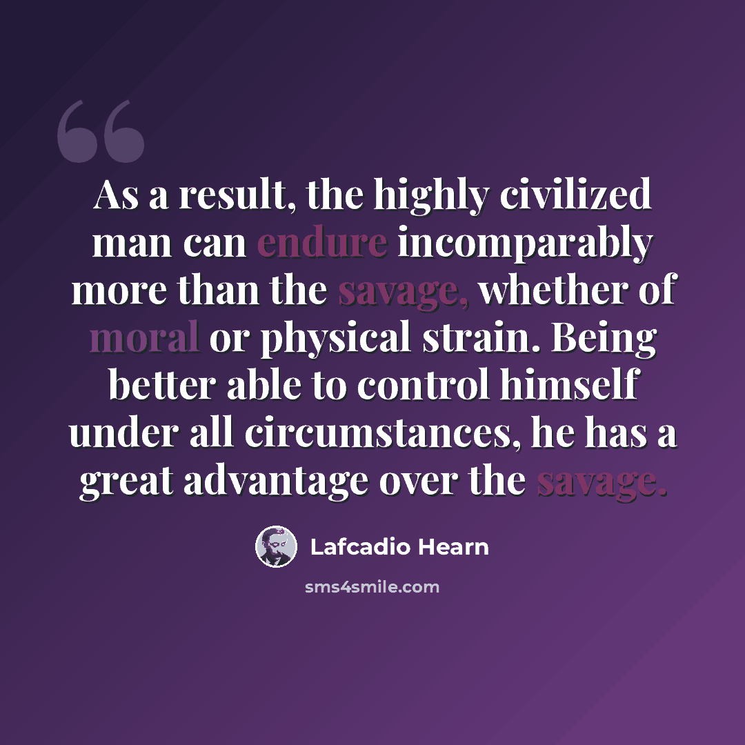“As a result, the highly civilized man can endure incomparably more than the savage, whether of moral or physical strain. Being better able to control himself under all circumstances, he has a great advantage over the savage.” quote by Lafcadio Hearn