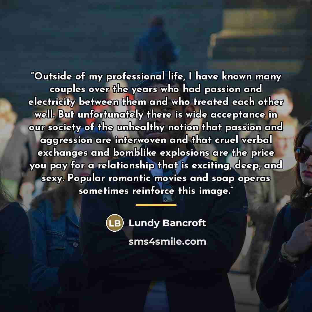 “Outside of my professional life, I have known many couples over the years who had passion and electricity between them and who treated each other well. But unfortunately there is wide acceptance in our society of the unhealthy notion that passion and aggression are interwoven and that cruel verbal…” quote by Lundy Bancroft