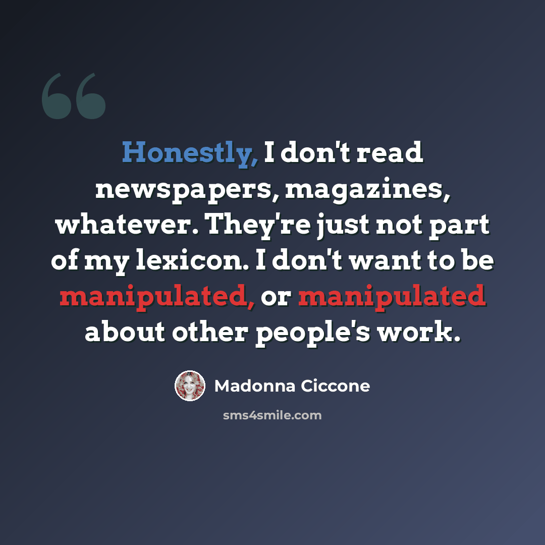 “Honestly, I don't read newspapers, magazines, whatever. They're just not part of my lexicon. I don't want to be manipulated, or manipulated about other people's work.” quote by Madonna Ciccone