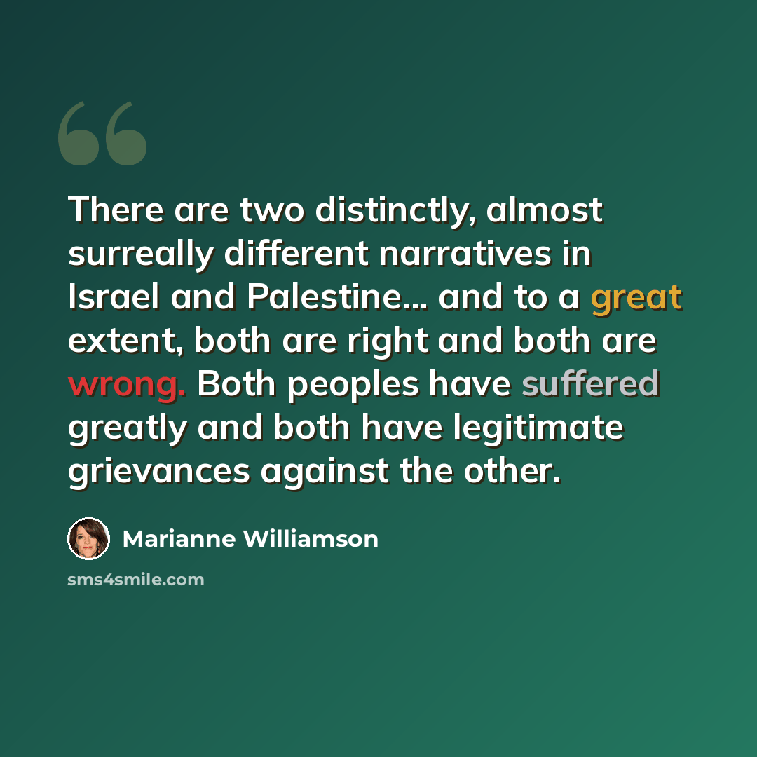 “There are two distinctly, almost surreally different narratives in Israel and Palestine... and to a great extent, both are right and both are wrong. Both peoples have suffered greatly and both have legitimate grievances against the other.” quote by Marianne Williamson