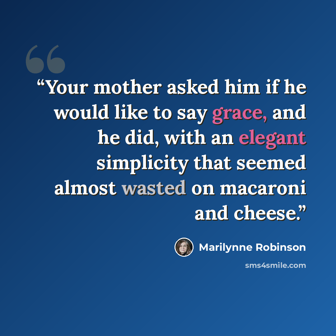 “Your mother asked him if he would like to say grace, and he did, with an elegant simplicity that seemed almost wasted on macaroni and cheese.” quote by Marilynne Robinson