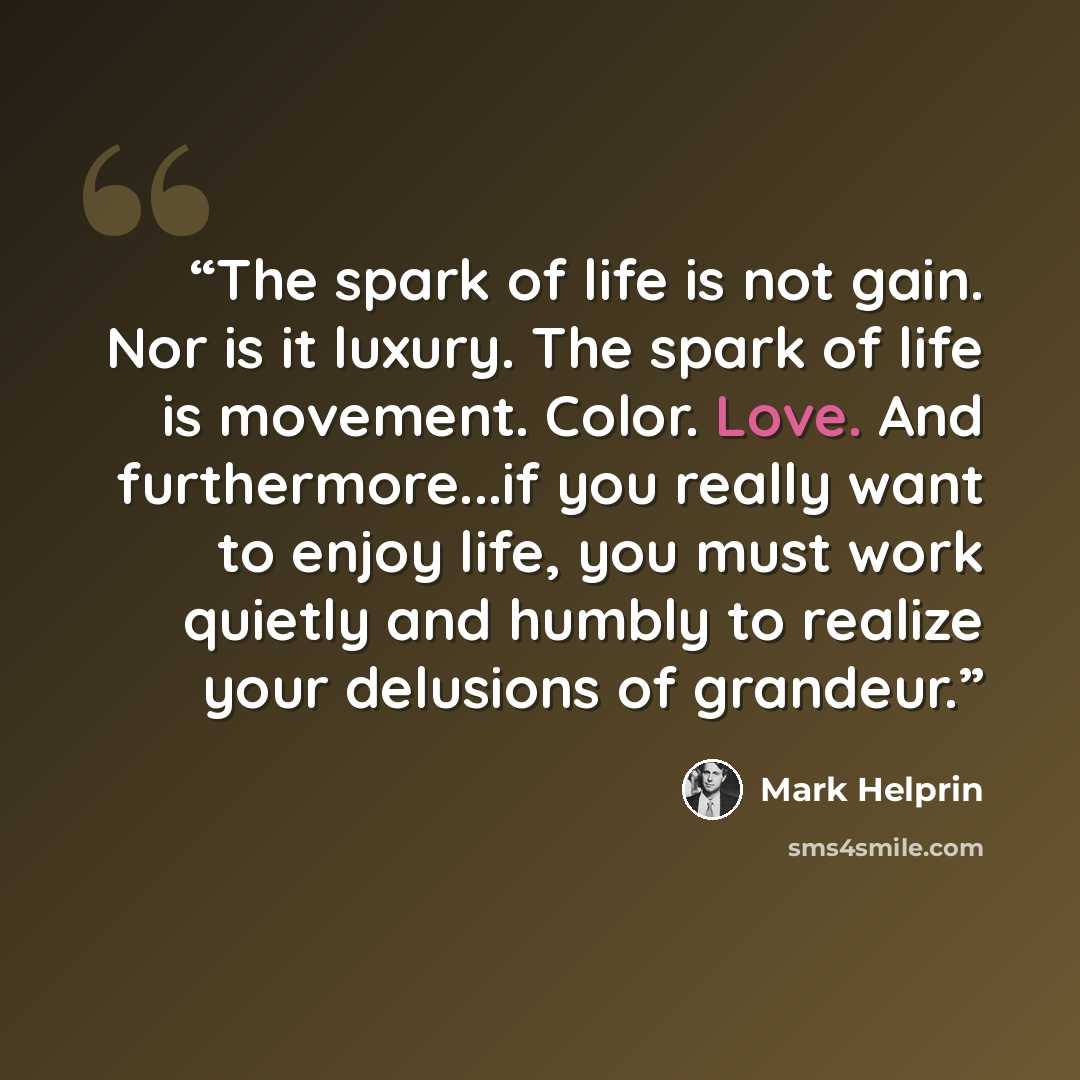 “The spark of life is not gain. Nor is it luxury. The spark of life is movement. Color. Love. And furthermore...if you really want to enjoy life, you must work quietly and humbly to realize your delusions of grandeur.” quote by Mark Helprin