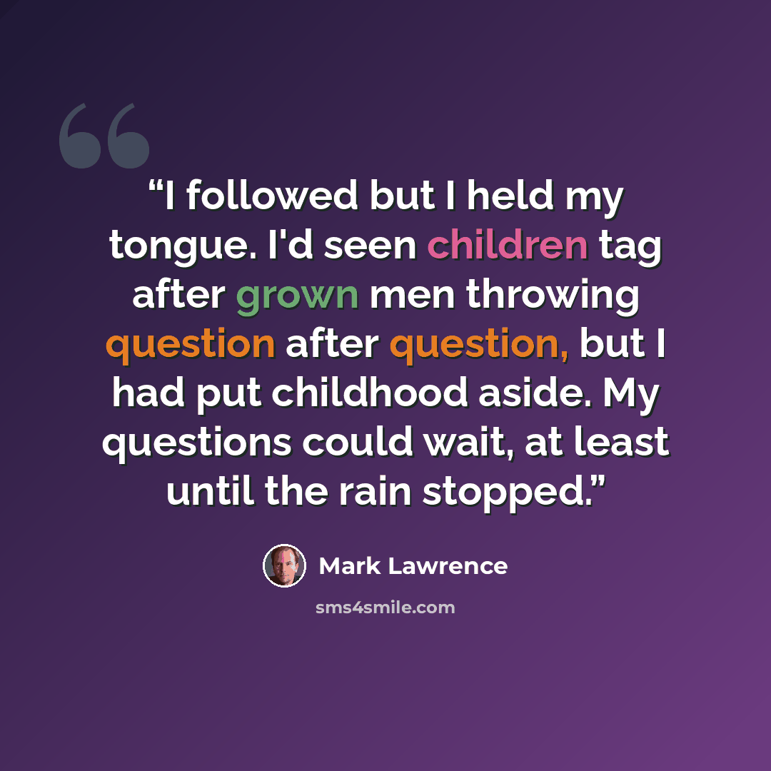 “I followed but I held my tongue. I'd seen children tag after grown men throwing question after question, but I had put childhood aside. My questions could wait, at least until the rain stopped.” quote by Mark Lawrence