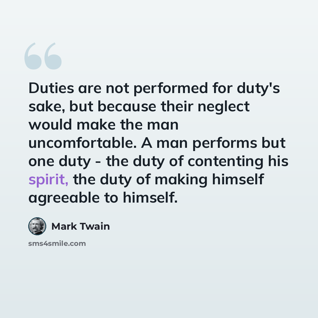 “Duties are not performed for duty's sake, but because their neglect would make the man uncomfortable. A man performs but one duty - the duty of contenting his spirit, the duty of making himself agreeable to himself.” quote by Mark Twain
