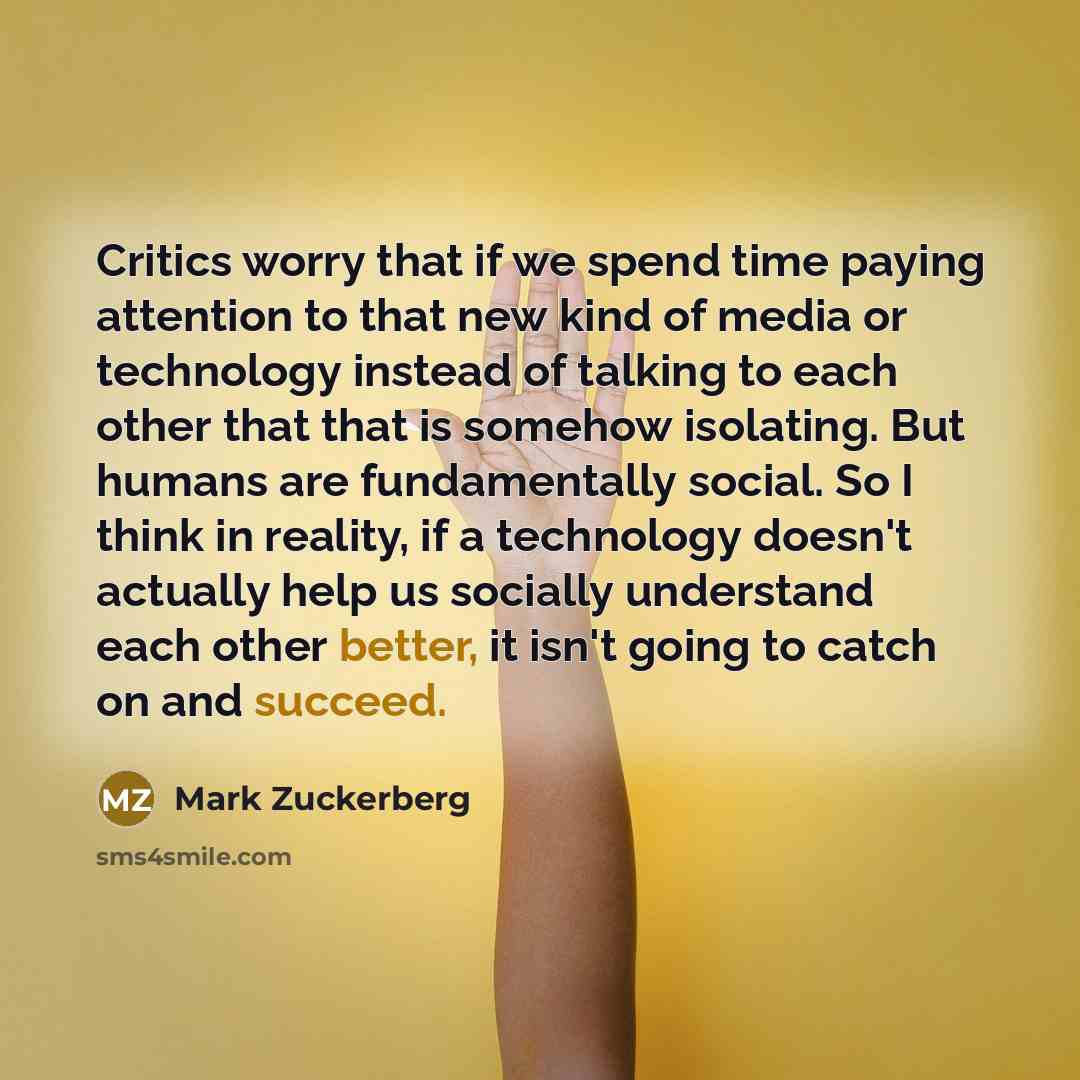 “Critics worry that if we spend time paying attention to that new kind of media or technology instead of talking to each other that that is somehow isolating. But humans are fundamentally social. So I think in reality, if a technology doesn't actually help us socially understand each other better…” quote by Mark Zuckerberg