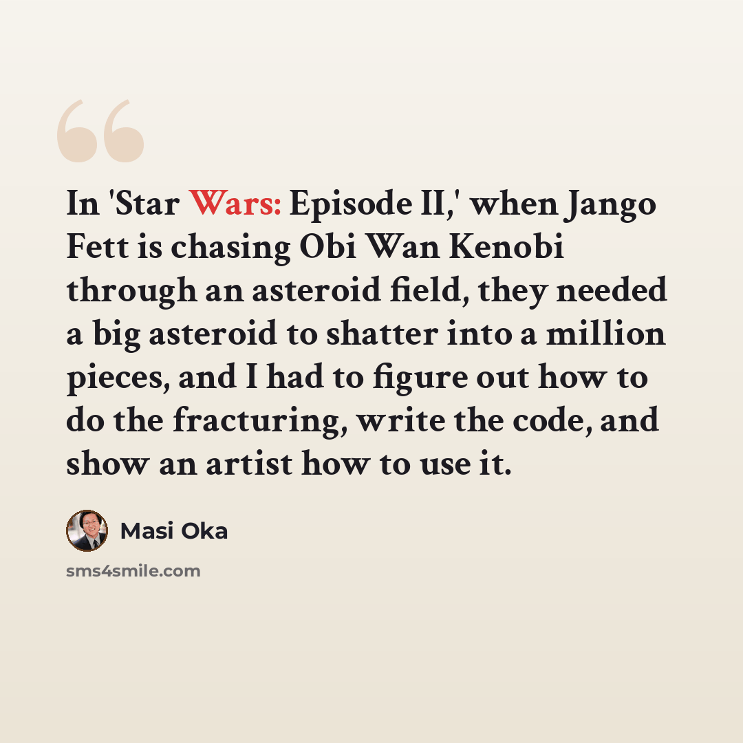“In 'Star Wars: Episode II,' when Jango Fett is chasing Obi Wan Kenobi through an asteroid field, they needed a big asteroid to shatter into a million pieces, and I had to figure out how to do the fracturing, write the code, and show an artist how to use it.” quote by Masi Oka