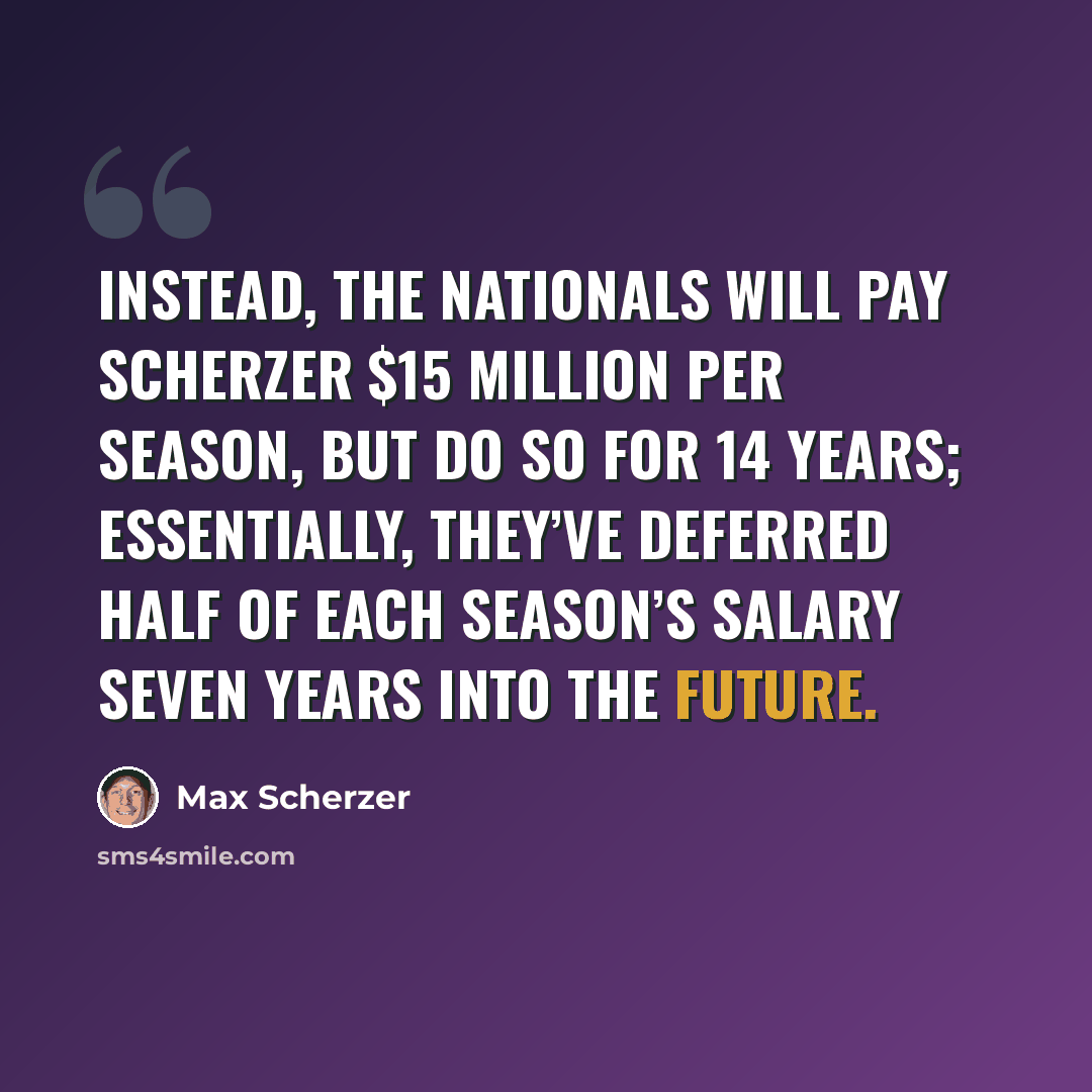 “Instead, the Nationals will pay Scherzer $15 million per season, but do so for 14 years; essentially, they’ve deferred half of each season’s salary seven years into the future.” quote by Max Scherzer