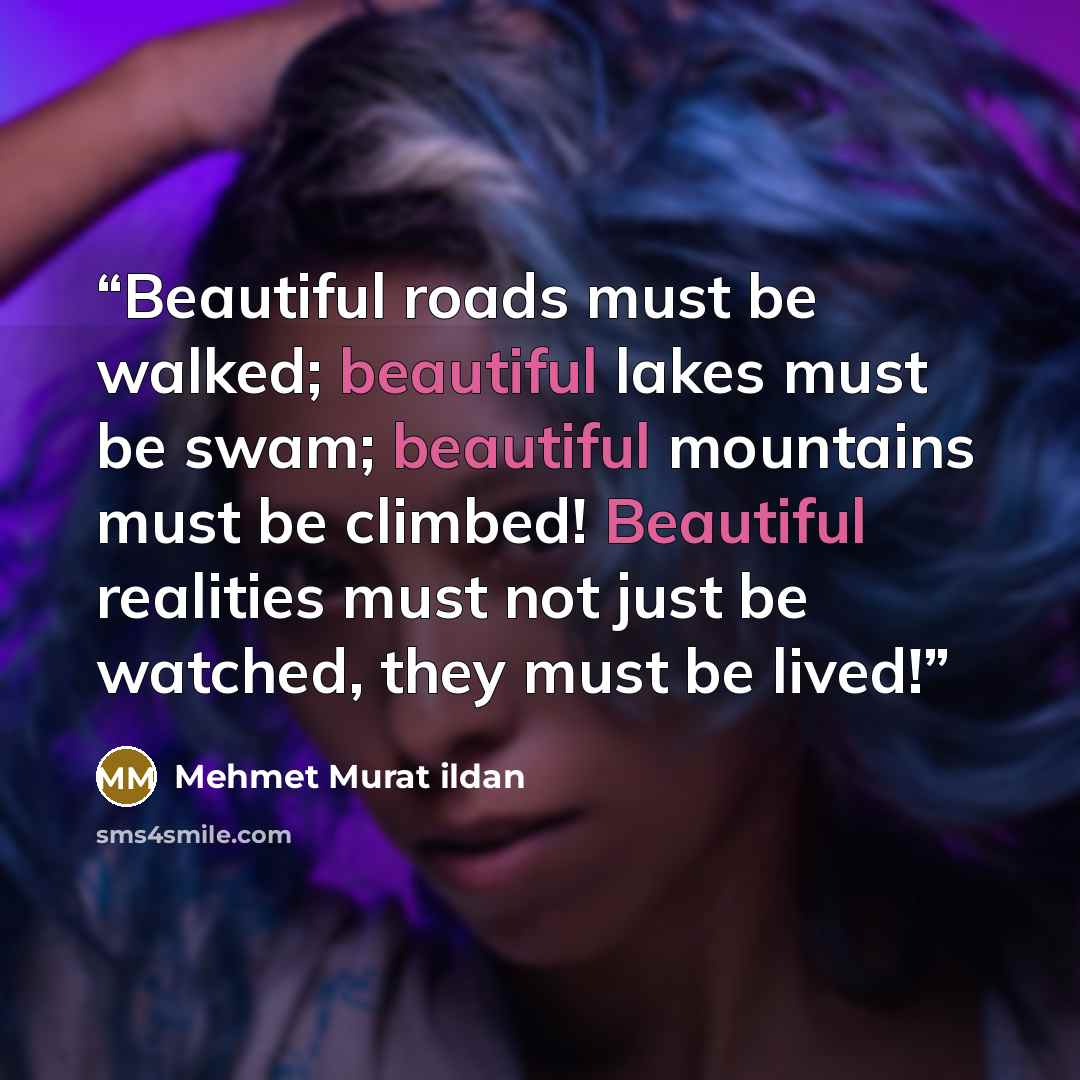“Beautiful roads must be walked; beautiful lakes must be swam; beautiful mountains must be climbed! Beautiful realities must not just be watched, they must be lived!” quote by Mehmet Murat ildan