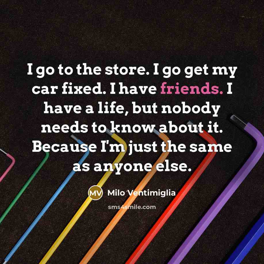 “I go to the store. I go get my car fixed. I have friends. I have a life, but nobody needs to know about it. Because I'm just the same as anyone else.” quote by Milo Ventimiglia
