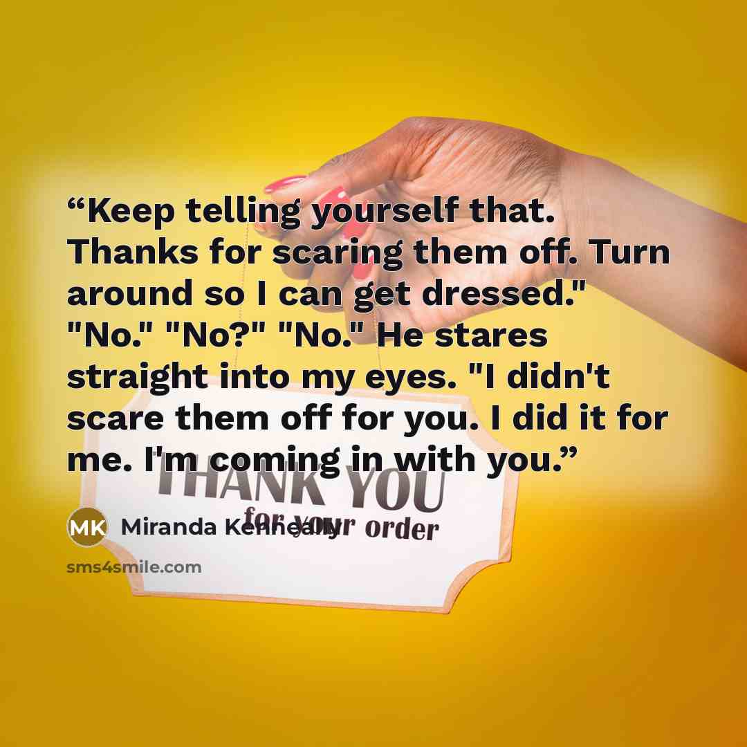 “Keep telling yourself that. Thanks for scaring them off. Turn around so I can get dressed." "No." "No?" "No." He stares straight into my eyes. "I didn't scare them off for you. I did it for me. I'm coming in with you.” quote by Miranda Kenneally