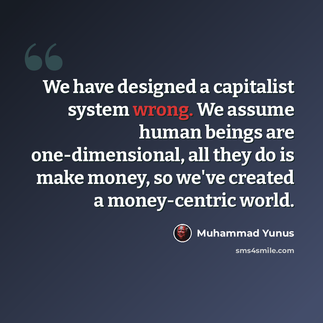 “We have designed a capitalist system wrong. We assume human beings are one-dimensional, all they do is make money, so we've created a money-centric world.” quote by Muhammad Yunus