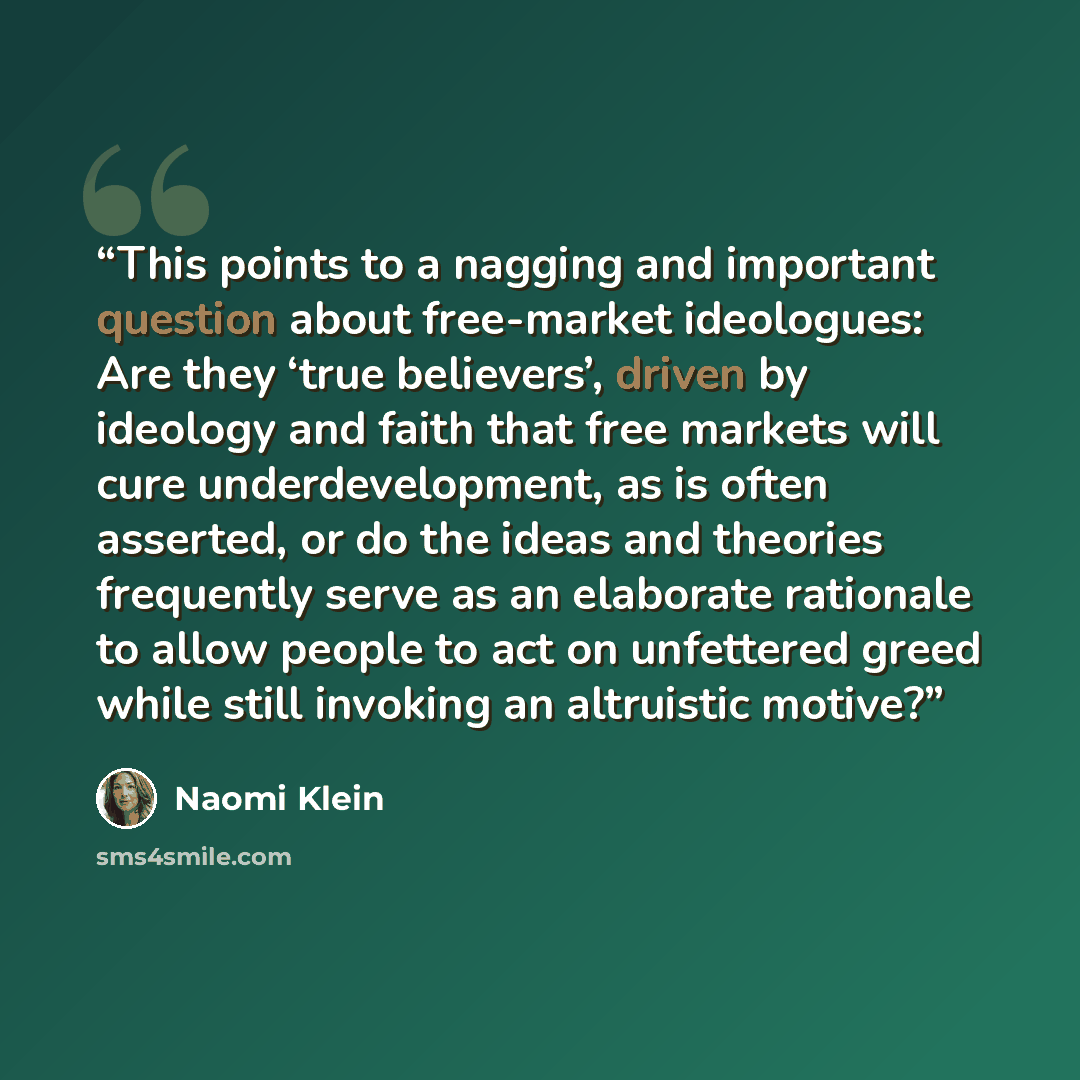 “This points to a nagging and important question about free-market ideologues: Are they ‘true believers’, driven by ideology and faith that free markets will cure underdevelopment, as is often asserted, or do the ideas and theories frequently serve as an elaborate rationale to allow people to act…” quote by Naomi Klein