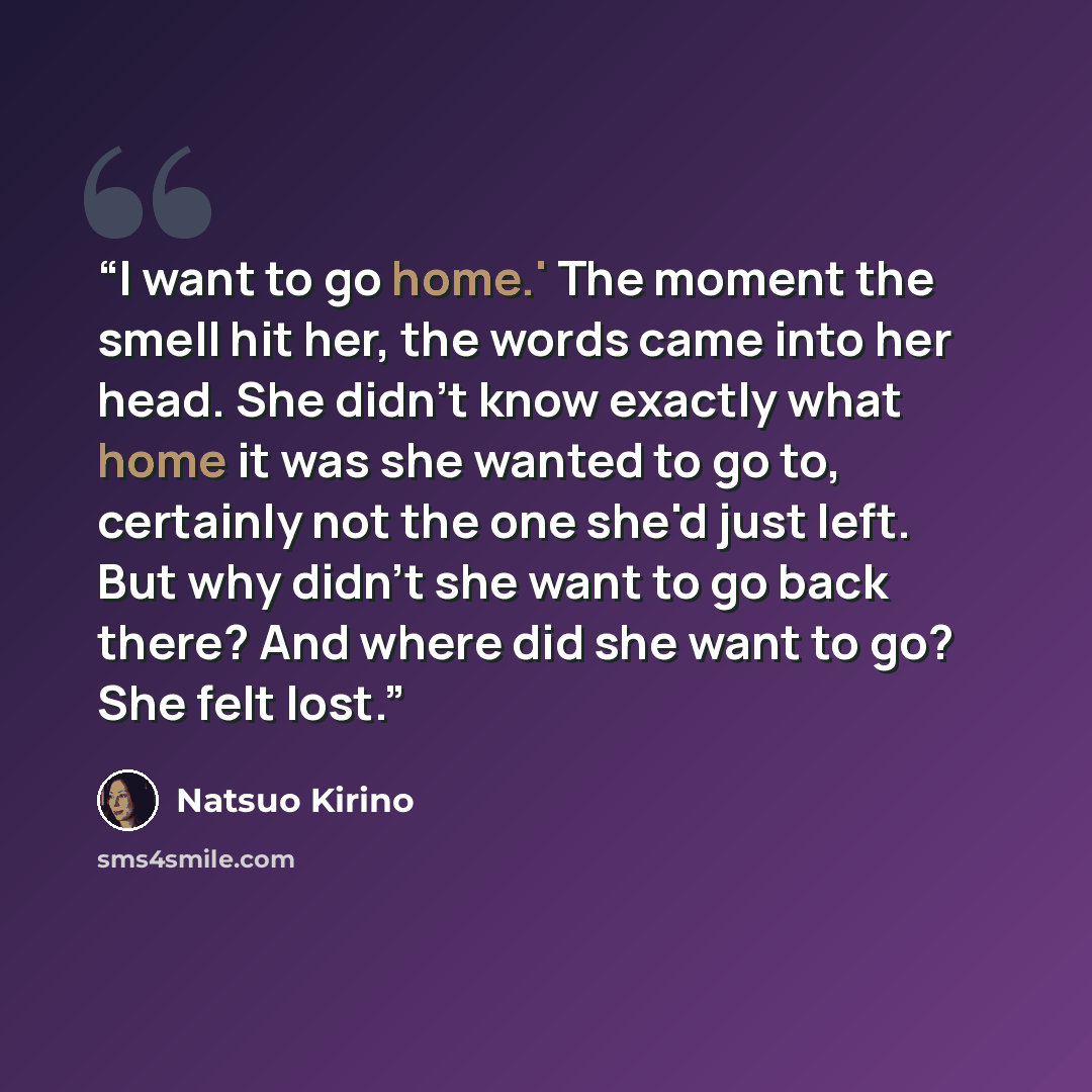 “I want to go home.' The moment the smell hit her, the words came into her head. She didn't know exactly what home it was she wanted to go to, certainly not the one she'd just left. But why didn't she want to go back there? And where did she want to go? She felt lost.” quote by Natsuo Kirino