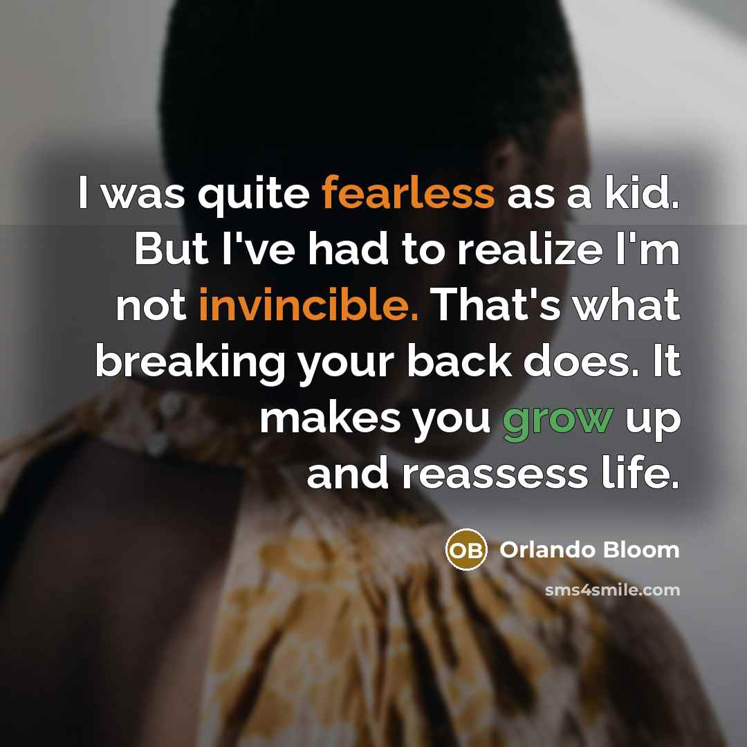 “I was quite fearless as a kid. But I've had to realize I'm not invincible. That's what breaking your back does. It makes you grow up and reassess life.” quote by Orlando Bloom