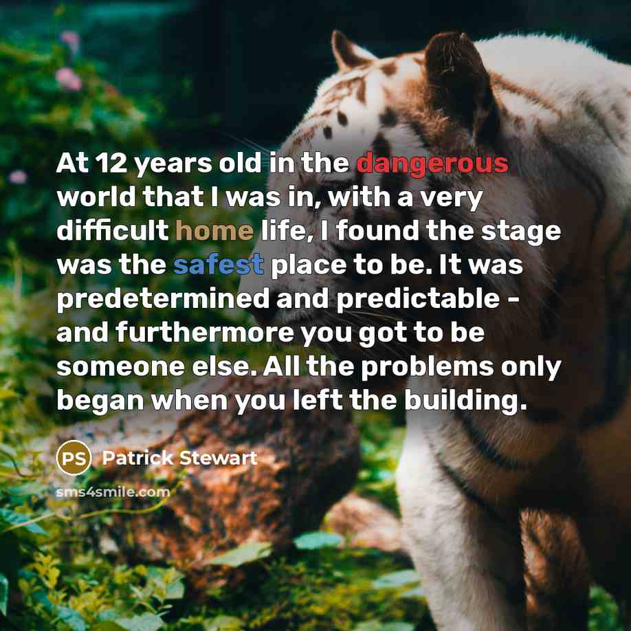 “At 12 years old in the dangerous world that I was in, with a very difficult home life, I found the stage was the safest place to be. It was predetermined and predictable - and furthermore you got to be someone else. All the problems only began when you left the building.” quote by Patrick Stewart
