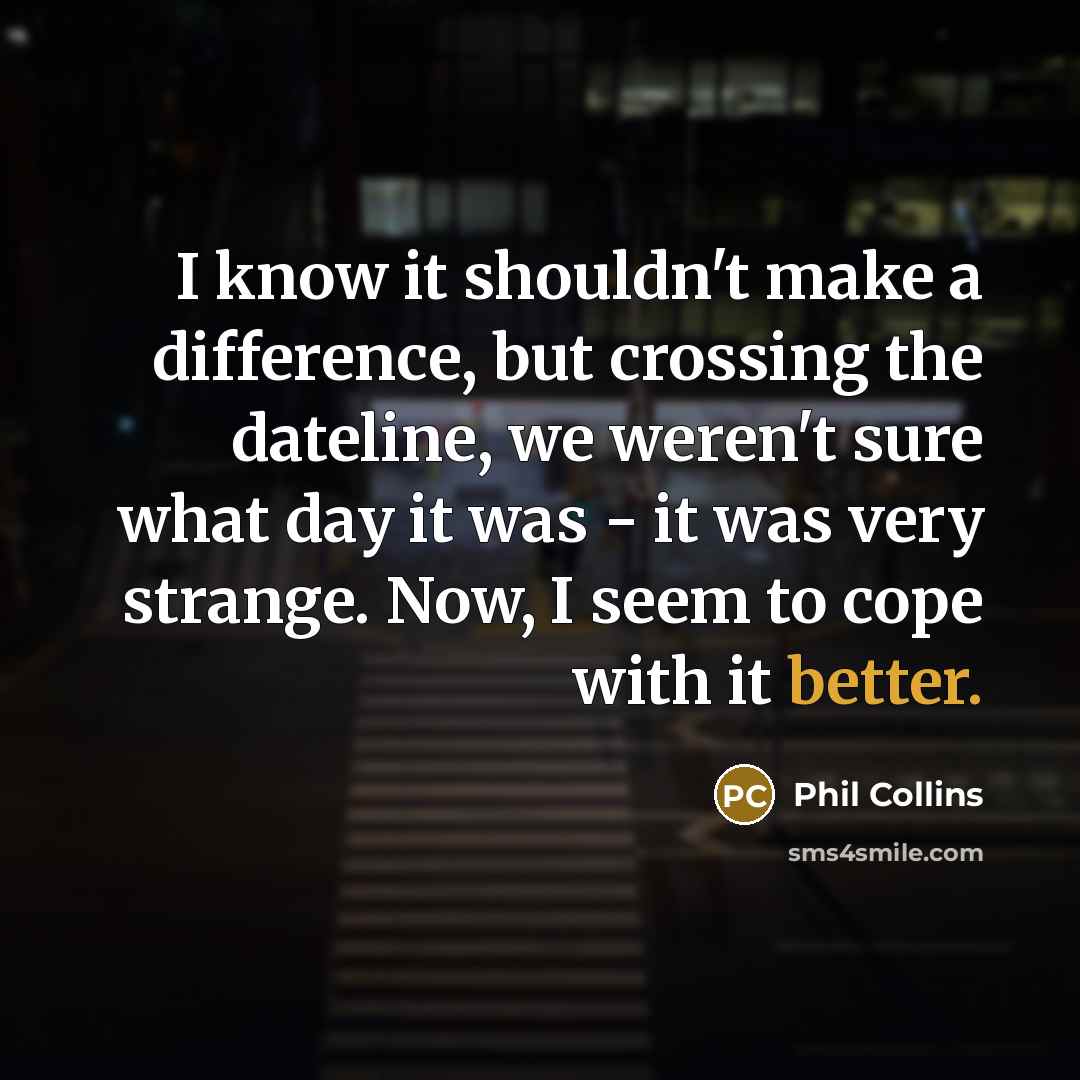 “I know it shouldn't make a difference, but crossing the dateline, we weren't sure what day it was - it was very strange. Now, I seem to cope with it better.” quote by Phil Collins