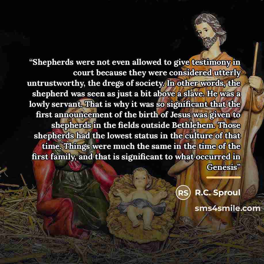 “Shepherds were not even allowed to give testimony in court because they were considered utterly untrustworthy, the dregs of society. In other words, the shepherd was seen as just a bit above a slave. He was a lowly servant. That is why it was so significant that the first announcement of the birth…” quote by R.C. Sproul