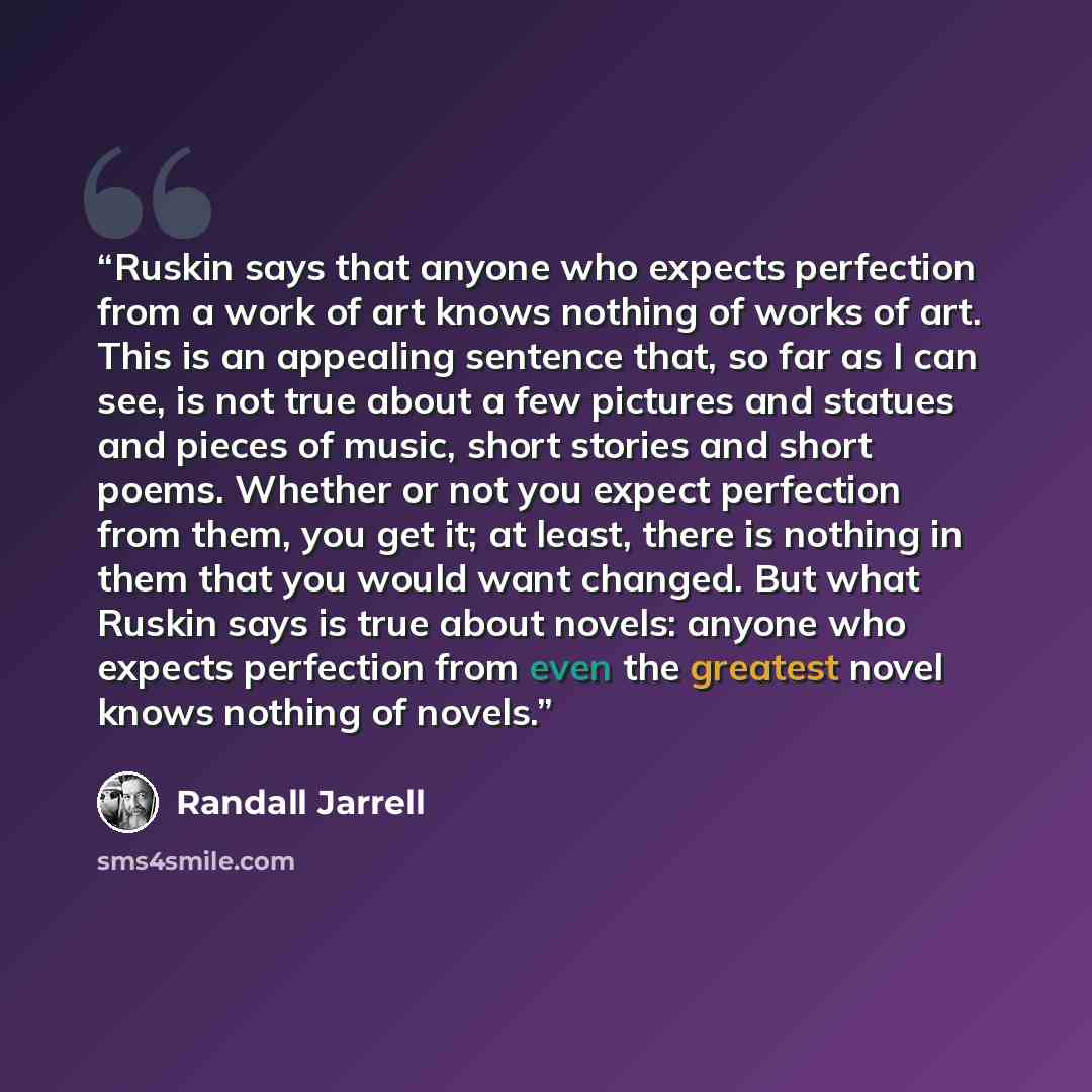 “Ruskin says that anyone who expects perfection from a work of art knows nothing of works of art. This is an appealing sentence that, so far as I can see, is not true about a few pictures and statues and pieces of music, short stories and short poems. Whether or not you expect perfection from them…” quote by Randall Jarrell