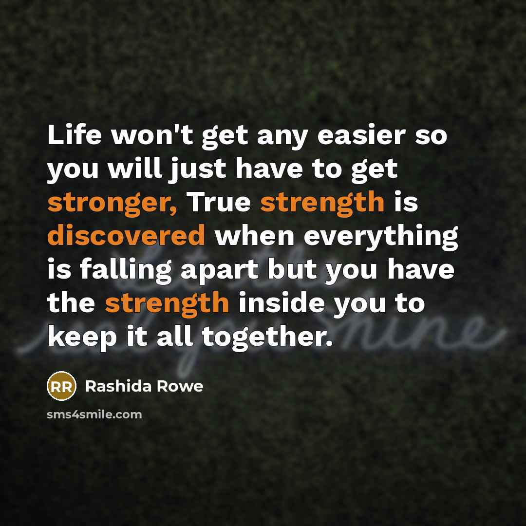“Life won't get any easier so you will just have to get stronger, True strength is discovered when everything is falling apart but you have the strength inside you to keep it all together.” quote by Rashida Rowe