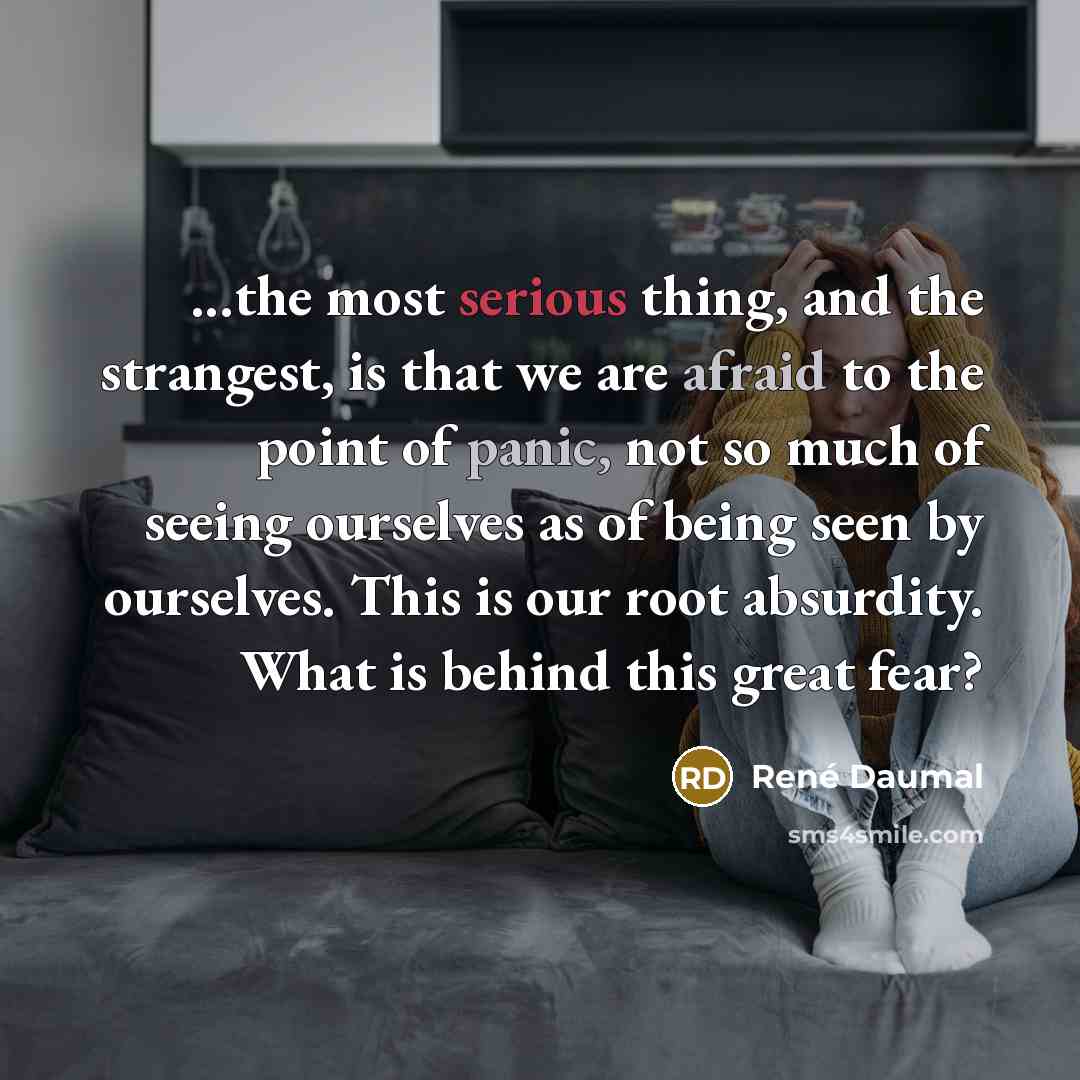 “...the most serious thing, and the strangest, is that we are afraid to the point of panic, not so much of seeing ourselves as of being seen by ourselves. This is our root absurdity. What is behind this great fear?” quote by Rene Daumal