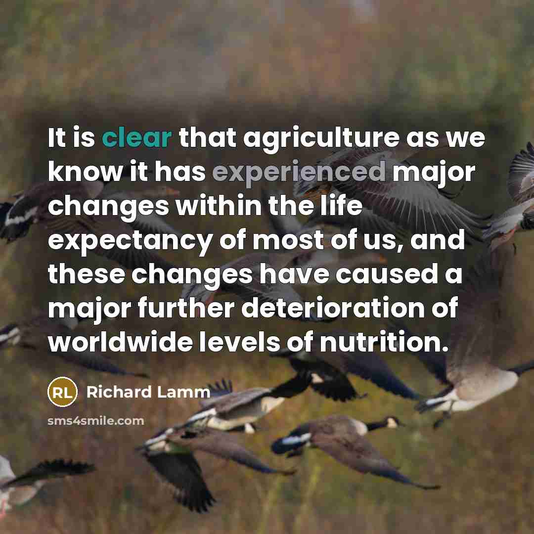 “It is clear that agriculture as we know it has experienced major changes within the life expectancy of most of us, and these changes have caused a major further deterioration of worldwide levels of nutrition.” quote by Richard Lamm