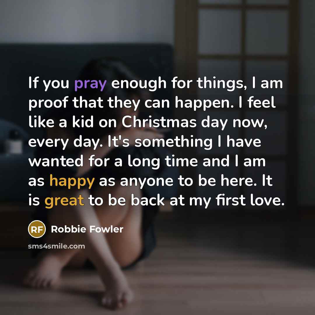 “If you pray enough for things, I am proof that they can happen. I feel like a kid on Christmas day now, every day. It's something I have wanted for a long time and I am as happy as anyone to be here. It is great to be back at my first love.” quote by Robbie Fowler