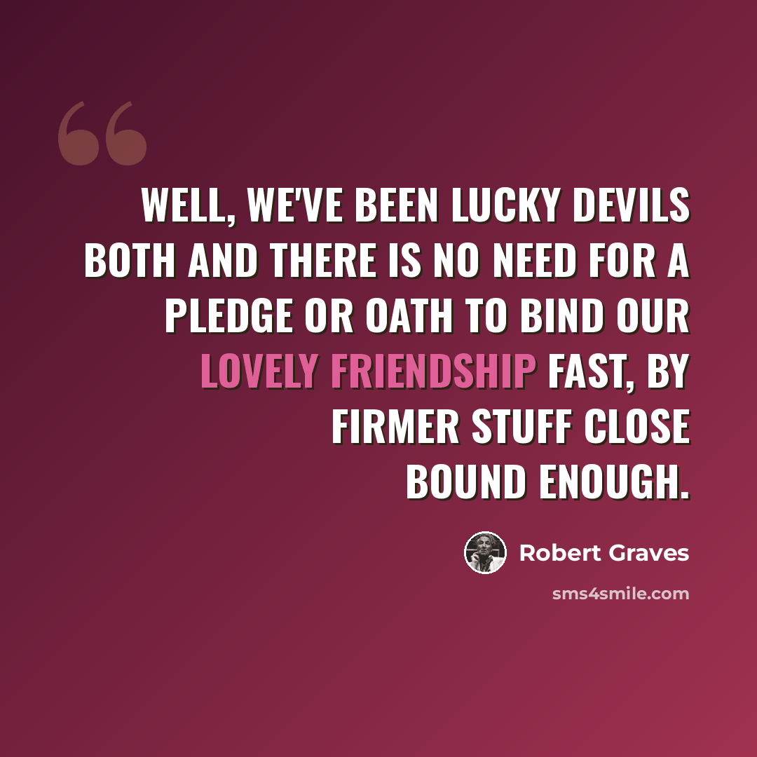 “Well, we've been lucky devils both And there is no need for a pledge or oath To bind our lovely friendship fast, By firmer stuff Close bound enough.” quote by Robert Graves
