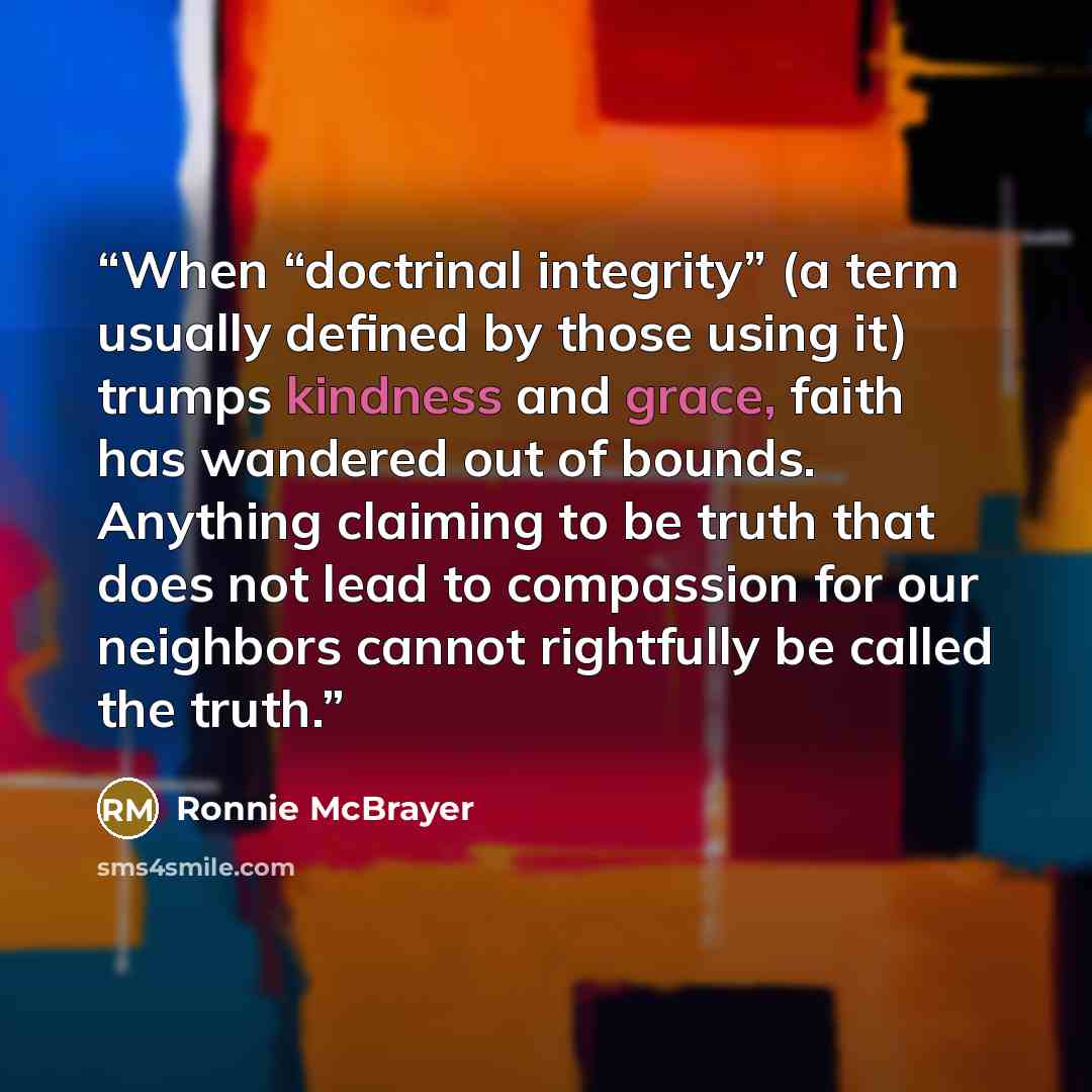 “When “doctrinal integrity” (a term usually defined by those using it) trumps kindness and grace, faith has wandered out of bounds. Anything claiming to be truth that does not lead to compassion for our neighbors cannot rightfully be called the truth.” quote by Ronnie McBrayer