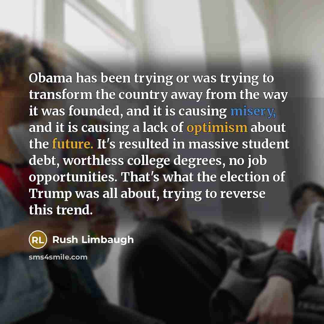 “Obama has been trying or was trying to transform the country away from the way it was founded, and it is causing misery, and it is causing a lack of optimism about the future. It's resulted in massive student debt, worthless college degrees, no job opportunities. That's what the election of Trump…” quote by Rush Limbaugh