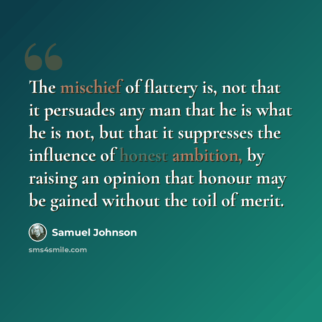 “The mischief of flattery is, not that it persuades any man that he is what he is not, but that it suppresses the influence of honest ambition, by raising an opinion that honour may be gained without the toil of merit.” quote by Samuel Johnson