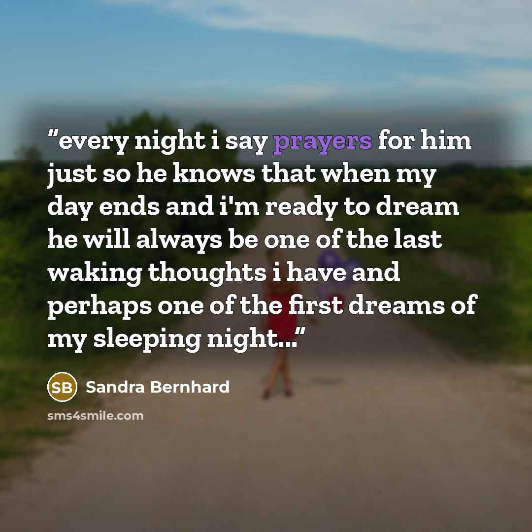 “every night i say prayers for him just so he knows that when my day ends and i'm ready to dream he will always be one of the last waking thoughts i have and perhaps one of the first dreams of my sleeping night...” quote by Sandra Bernhard
