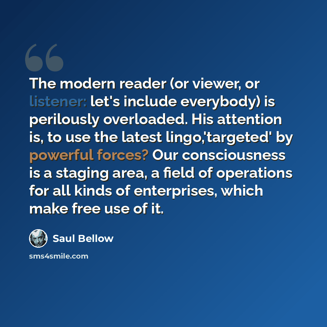 “The modern reader (or viewer, or listener: let's include everybody) is perilously overloaded. His attention is, to use the latest lingo,'targeted' by powerful forces? Our consciousness is a staging area, a field of operations for all kinds of enterprises, which make free use of it.” quote by Saul Bellow