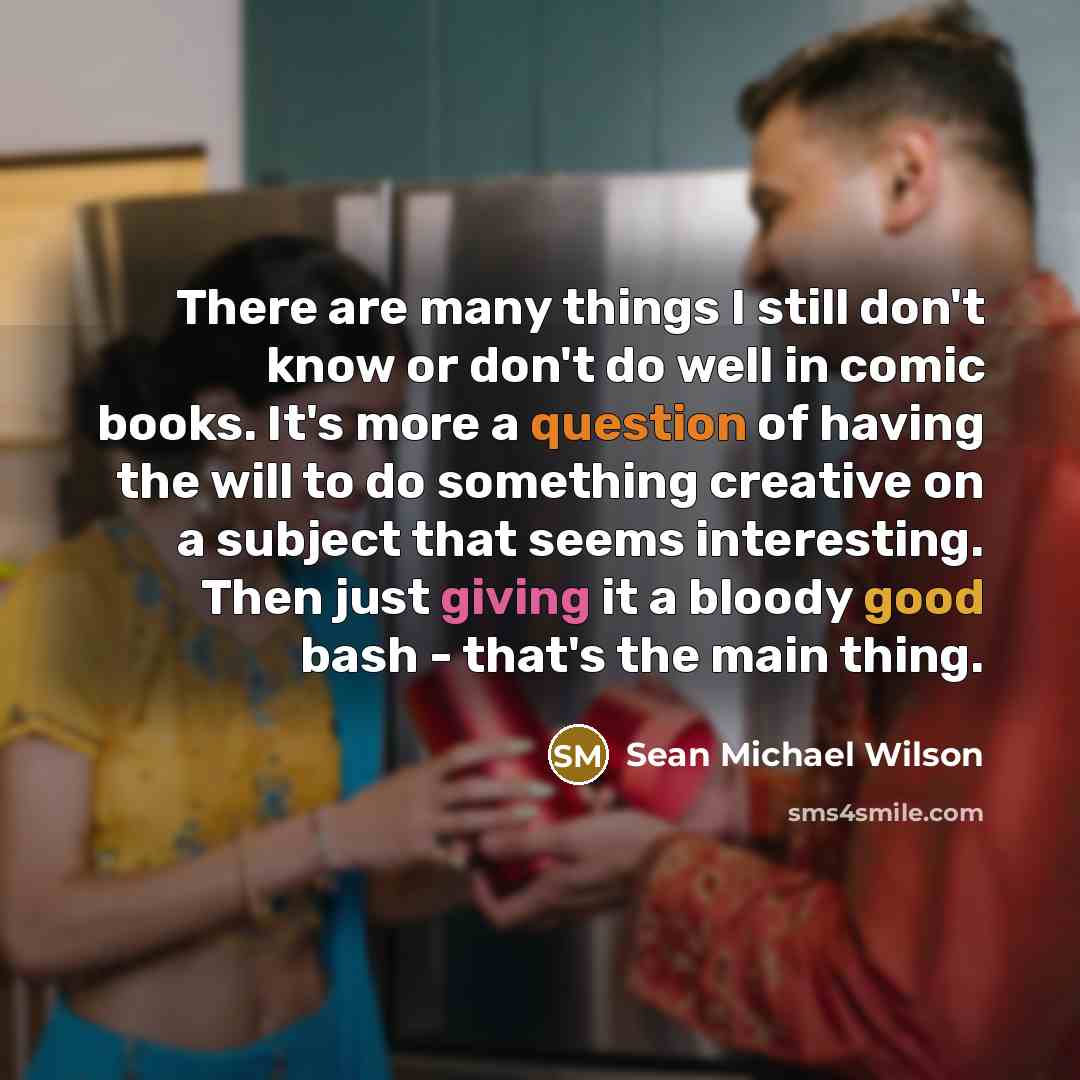 “There are many things I still don't know or don't do well in comic books. It's more a question of having the will to do something creative on a subject that seems interesting. Then just giving it a bloody good bash - that's the main thing.” quote by Sean Michael Wilson